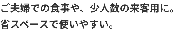 ご夫婦での食事や、少人数の来客用に。省スペースで使いやすい。